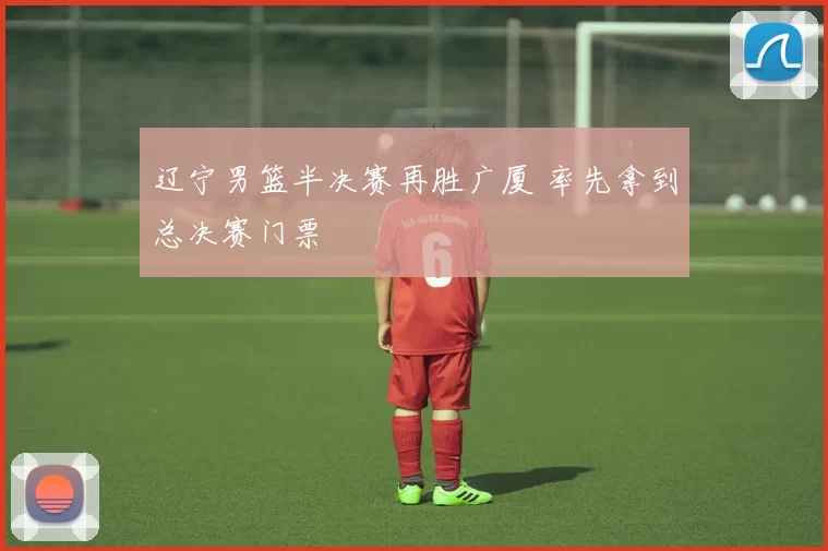 辽宁男篮半决赛再胜广厦 率先拿到总决赛门票