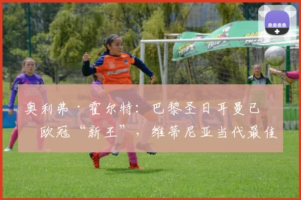 奥利弗·霍尔特：巴黎圣日耳曼已成欧冠“新王”，维蒂尼亚当代最佳中场的理由与历史地位解读