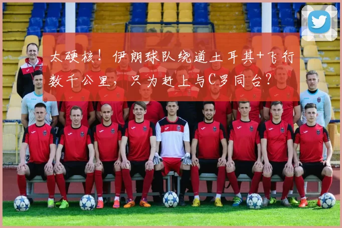 太硬核！伊朗球队绕道土耳其+飞行数千公里，只为赶上与C罗同台？