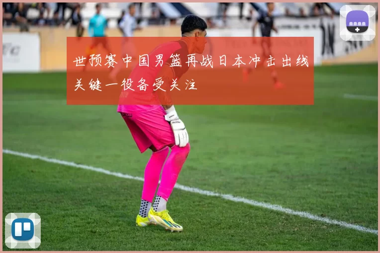 世预赛中国男篮再战日本冲击出线关键一役备受关注