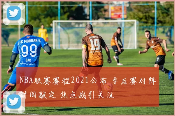 NBA联赛赛程2021公布 季后赛对阵时间敲定 焦点战引关注