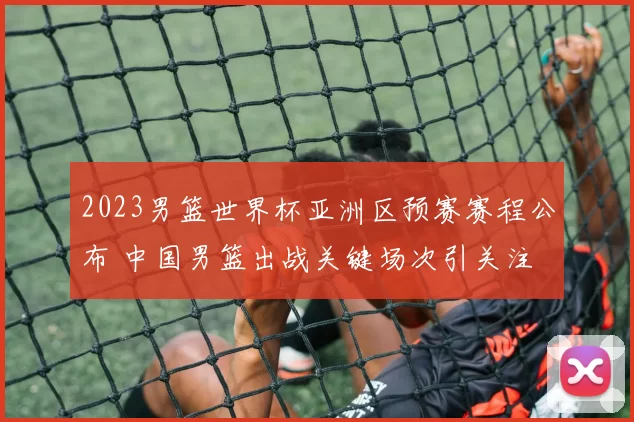 2023男篮世界杯亚洲区预赛赛程公布 中国男篮出战关键场次引关注