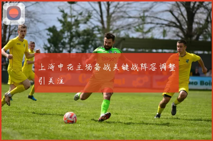 上海申花主场备战关键战阵容调整引关注