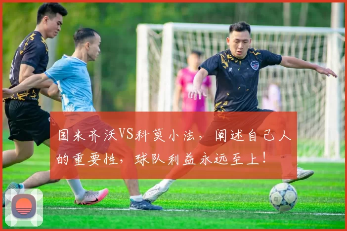 国米齐沃VS科莫小法，阐述自己人的重要性，球队利益永远至上！