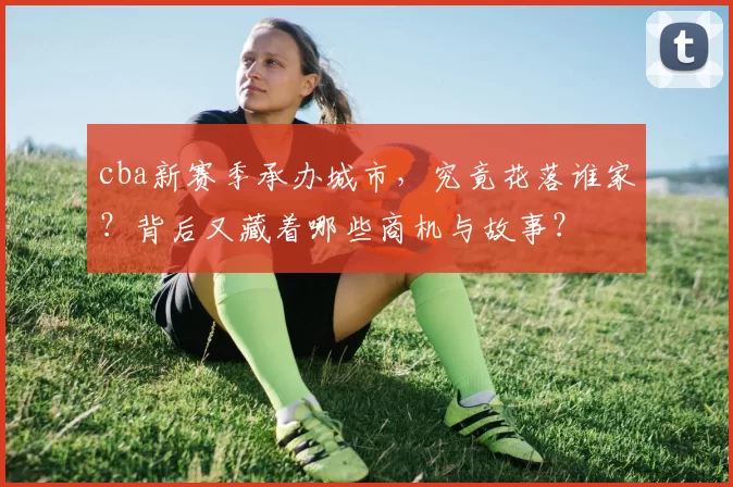 cba新赛季承办城市，究竟花落谁家？背后又藏着哪些商机与故事？