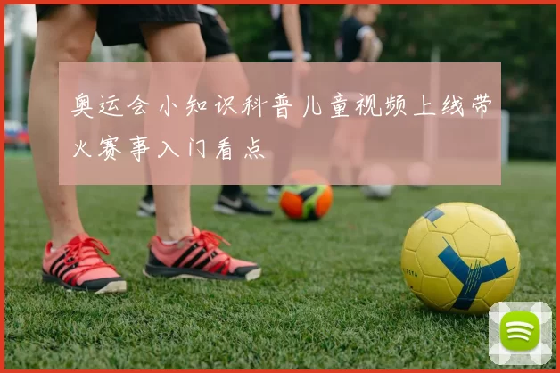奥运会小知识科普儿童视频上线带火赛事入门看点