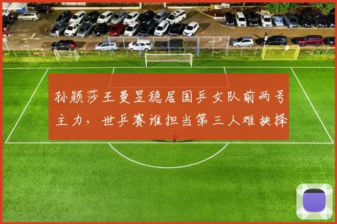 孙颖莎王曼昱稳居国乒女队前两号主力，世乒赛谁担当第三人难抉择