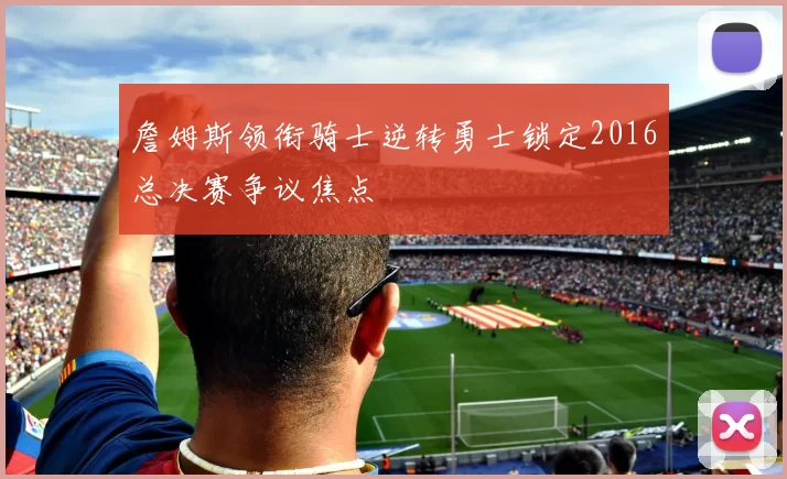 詹姆斯领衔骑士逆转勇士锁定2016总决赛争议焦点