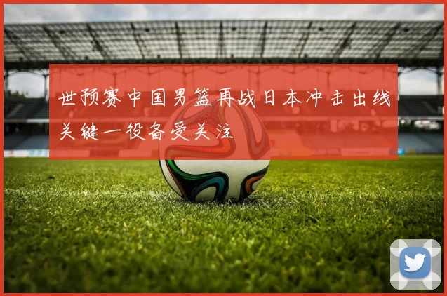 世预赛中国男篮再战日本冲击出线关键一役备受关注