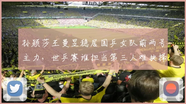 孙颖莎王曼昱稳居国乒女队前两号主力，世乒赛谁担当第三人难抉择