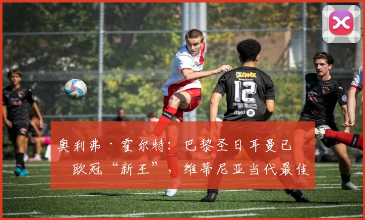 奥利弗·霍尔特：巴黎圣日耳曼已成欧冠“新王”，维蒂尼亚当代最佳中场的理由与历史地位解读