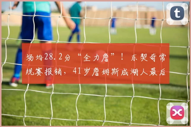 场均28.2分“全力詹”！东契奇常规赛报销，41岁詹姆斯成湖人最后底牌