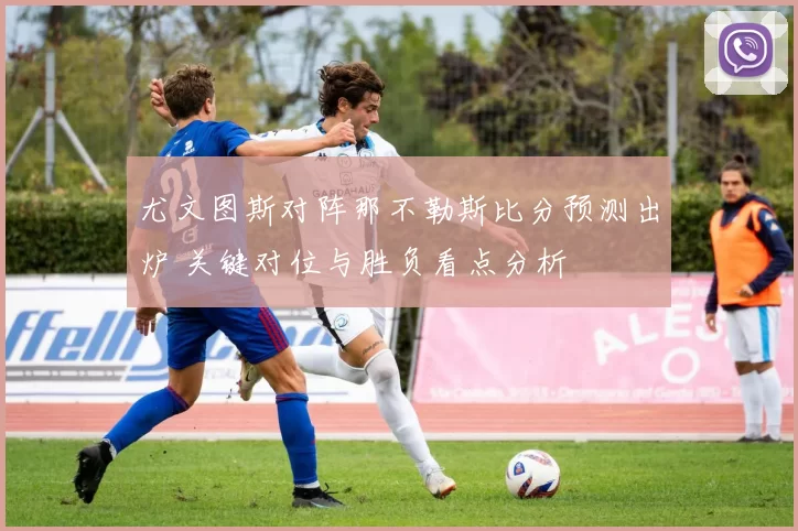 尤文图斯对阵那不勒斯比分预测出炉 关键对位与胜负看点分析