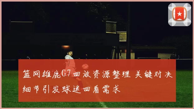 篮网雄鹿G7回放资源整理 关键对决细节引发球迷回看需求