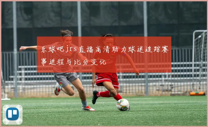 乐球吧jrs直播高清助力球迷追踪赛事进程与比分变化