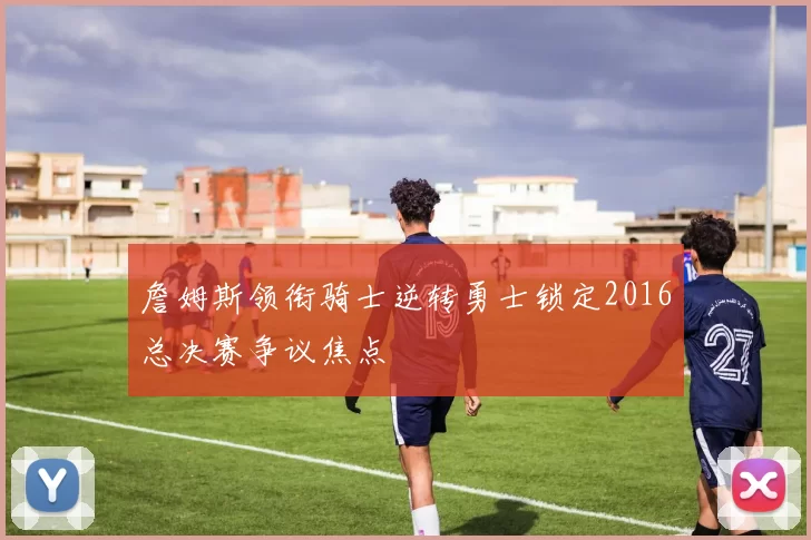 詹姆斯领衔骑士逆转勇士锁定2016总决赛争议焦点