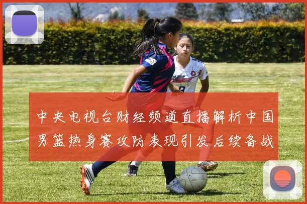 中央电视台财经频道直播解析中国男篮热身赛攻防表现引发后续备战看点