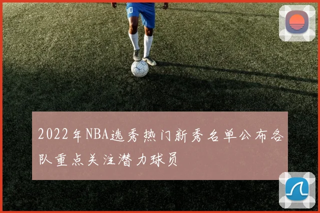 2022年NBA选秀热门新秀名单公布各队重点关注潜力球员