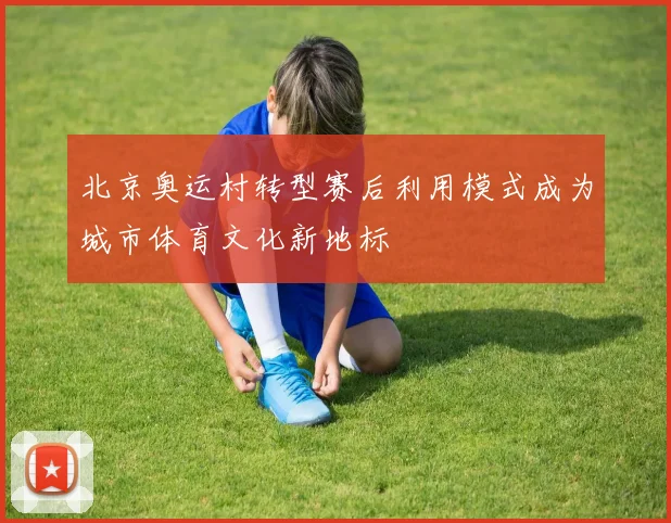 北京奥运村转型赛后利用模式成为城市体育文化新地标