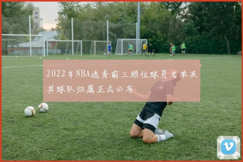 2022年NBA选秀前三顺位球员名单及其球队归属正式公布