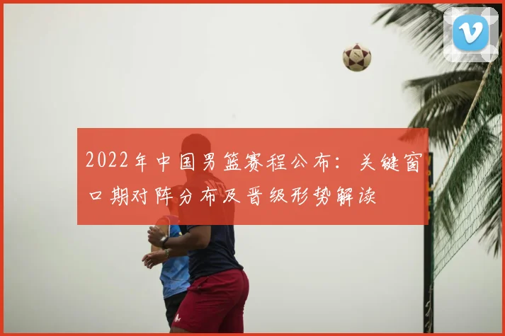 2022年中国男篮赛程公布：关键窗口期对阵分布及晋级形势解读